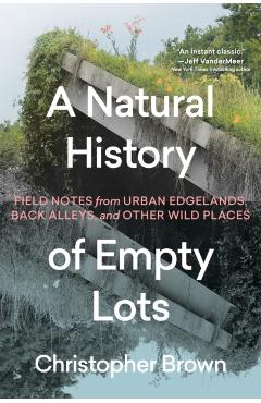 A Natural History of Empty Lots: Field Notes from Urban Edgelands, Back Alleys, and Other Wild Places - Christopher Brown