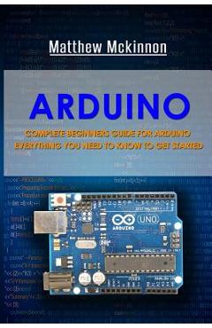 Arduino: Complete Beginners Guide For Arduino - Everything You Need To Know To Get Started - Matthew Mckinnon