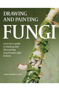 Drawing and Painting Fungi: An Artists Guide to Finding and Illustrating Mushrooms and Lichens - Claire Kathleen Ward