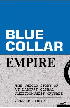 Blue-Collar Empire: The Untold Story of Us Labor's Global Anticommunist Crusade - Jeff Schuhrke