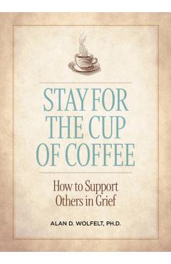 Stay for the Cup of Coffee: How to Support Others in Grief - Alan D. Wolfelt