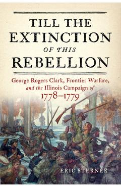 Till the Extinction of This Rebellion: George Rogers Clark, Frontier Warfare, and the Illinois Campaign of 1778-1779 - Eric Sterner