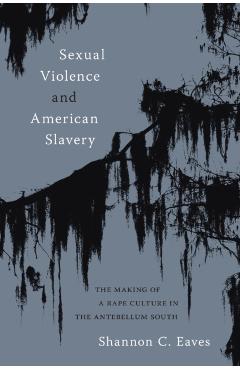 Sexual Violence and American Slavery: The Making of a Rape Culture in the Antebellum South - Shannon Eaves