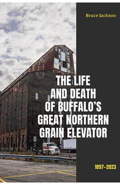 The Life and Death of Buffalo\'s Great Northern Grain Elevator: 1897-2023 - Bruce Jackson
