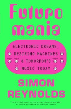 Futuromania: Electronic Dreams, Desiring Machines and Tomorrow's Music Today - Simon Reynolds