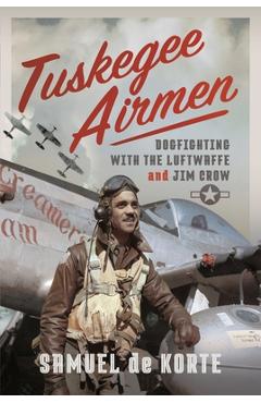 Tuskegee Airmen: Dogfighting with the Luftwaffe and Jim Crow - Samuel De Korte