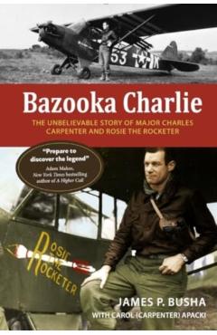 Bazooka Charlie: The Unbelievable Story of Major Charles Carpenter and Rosie the Rocketer - James P. Busha