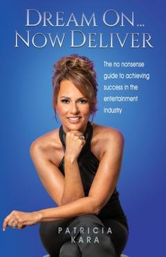Dream On...Now Deliver: The no nonsense guide to achieving success in the entertainment industry - Patricia Kara