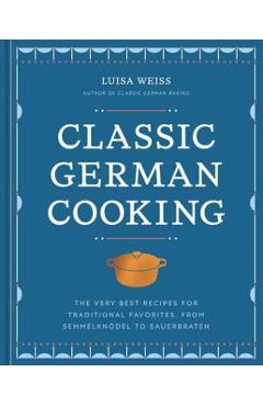 Classic German Cooking: The Very Best Recipes for Traditional Favorites - Luisa Weiss