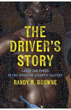 The Driver\'s Story: Labor and Power in the World of Atlantic Slavery - Randy M. Browne