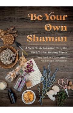 Be Your Own Shaman: A Field Guide to Utilize 101 of the World's Most Healing Plants - Jane Barlow Christensen