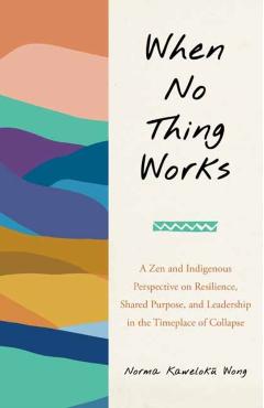 When No Thing Works: A Zen and Indigenous Perspective on Resilience, Shared Purpose, and Leadership in the Timeplace of Collapse - Norma Wong