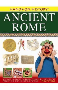 Ancient Rome: Step Into the Time of the Roman Empire, with 15 Step-By-Step Projects and Over 370 Exciting Pictures - Philip Steele