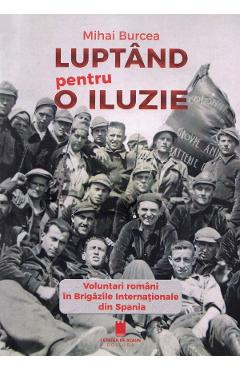 Luptand Pentru O Iluzie. Voluntari Romani In Brigazile Internationale Din Spania - Mihai Burcea