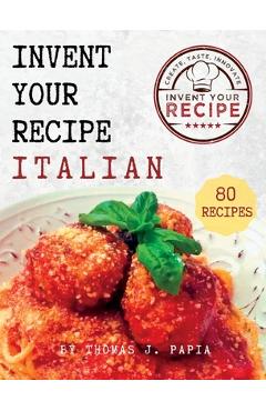 Invent Your Recipe Italian Cookbook: 80 Italian-American Recipes Made Your Way - Thomas J. Papia