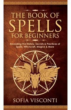 The Book of Spells for Beginners: Revealing The History, Secrets & Practices of Spells, Witchcraft, Magick & More - Sofia Visconti