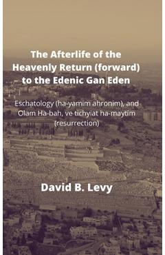 The Afterlife of the Heavenly Return (Forward) to the Edenic Gan Eden: Eschatology (ha-yamim ahronim), and Olam Ha-bah, ve tichyiat ha-maytim (resurre - David B. Levy