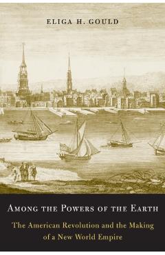 Among the Powers of the Earth: The American Revolution and the Making of a New World Empire - Eliga H. Gould