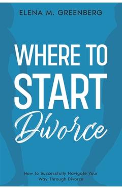 Where To Start - Divorce: How to Successfully Navigate Your Way Through Divorce - Elena M. Greenberg