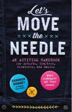 Let's Move the Needle: An Activism Handbook for Artists, Crafters, Creatives, and Makers; Build Community and Make Change! - Shannon Downey