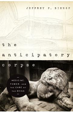 The Anticipatory Corpse: Medicine, Power, and the Care of the Dying - Jeffrey P. Bishop