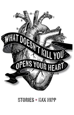 What Doesn\'t Kill You Opens Your Heart: Stories - Max Hipp