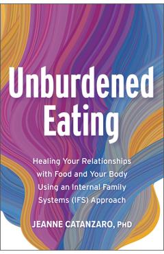Unburdened Eating: An Internal Family Systems Approach to Healing Your Relationships with Food and Your Body - Jeanne Catanzaro Phd