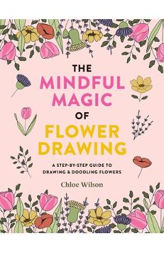 The Mindful Magic of Flower Drawing: A Mindful, Step-By-Step Guide to Drawing & Doodling Flowers - Chloe Wilson