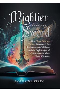 Mightier Than the Sword: How Three Obscure Treaties Sanctioned the Enslavement of Millions and the Exploitation of Continents for More Than 400 - Lorraine Atkin