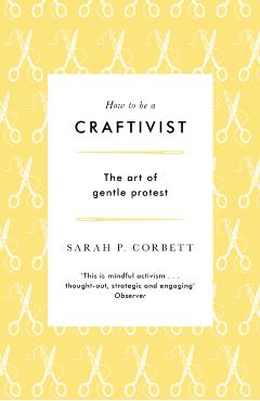 How to Be a Craftivist: The Art of Gentle Protest - Sarah P. Corbett