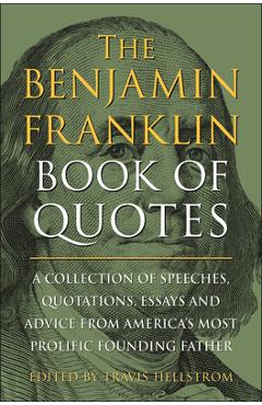 The Benjamin Franklin Book of Quotes: A Collection of Speeches, Quotations, Essays and Advice from America\'s Most Prolific Founding Father - Travis Hellstrom