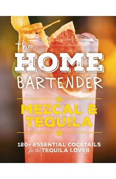 The Home Bartender: Mezcal and Tequila: 100+ Essential Cocktails for the Tequila Lover - Shane Carley