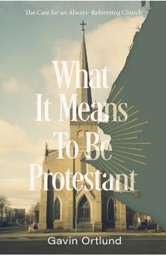What It Means to Be Protestant: The Case for an Always-Reforming Church - Gavin Ortlund