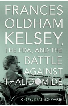 Frances Oldham Kelsey, the Fda, and the Battle Against Thalidomide - Cheryl Krasnick Warsh