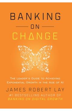 Banking on Change: The Leader\'s Guide to Achieving Exponential Growth in the Age of AI - James Robert Lay