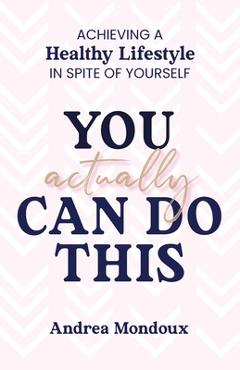 You Actually Can Do This: Achieving a Healthy Lifestyle In Spite of Yourself - Andrea Mondoux