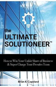 The Ultimate Solutioneer: How to Win Your Unfair Share of Business & Super Charge Your Presales Team - Brian K. Copeland