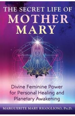 The Secret Life of Mother Mary: Divine Feminine Power for Personal Healing and Planetary Awakening - Marguerite Mary Rigoglioso