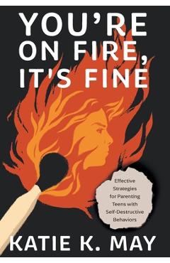 You\'re on Fire, It\'s Fine: Effective Strategies for Parenting Teens with Self-Destructive Behaviors - Katie K. May