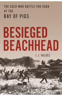 Besieged Beachhead: The Cold War Battle for Cuba at the Bay of Pigs - J. J. Valdés
