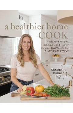 A Healthier Home Cook: Whole Food Recipes, Techniques, and Tips for Families That Want to Eat a Little Less Toxic - Shawna Holman