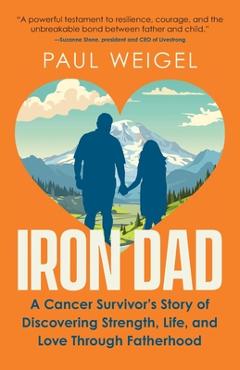 Iron Dad: A Cancer Survivor\'s Story of Discovering Strength, Life, and Love Through Fatherhood - Paul Weigel