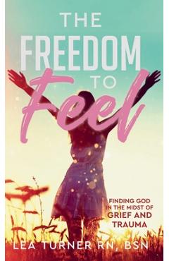The Freedom To Feel: Finding God in the Midst of Grief and Trauma - Lea Turner