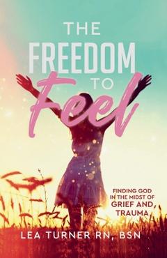 The Freedom To Feel: Finding God in the Midst of Grief and Trauma - Lea Turner
