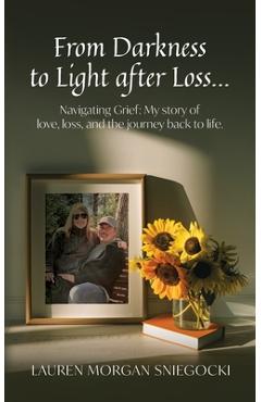 From Darkness to Light after Loss...: Navigating Grief: My story of love, loss, and the journey back to life - Lauren Morgan Sniegocki