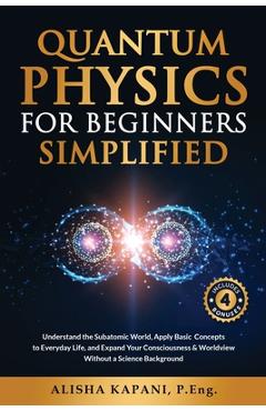 Quantum Physics for Beginners Simplified: Understand the Subatomic World, Apply Basic Concepts to Everyday Life, and Expand Your Consciousness & World - Alisha Kapani