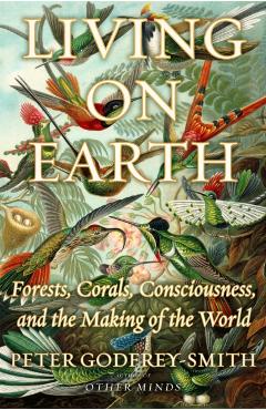 Living on Earth: Forests, Corals, Consciousness, and the Making of the World - Peter Godfrey-smith