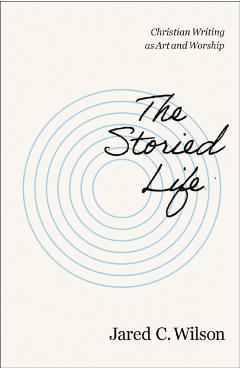 The Storied Life: Christian Writing as Art and Worship - Jared C. Wilson