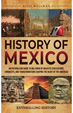 History of Mexico: An Enthralling Guide to Millennia of Majestic Civilizations, Conquests, and Transformations Shaping the Heart of the A - Billy Wellman
