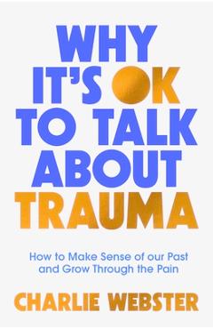 Why It\'s Ok to Talk about Trauma: How to Make Sense of the Past and Grow Through the Pain - Charlie Webster